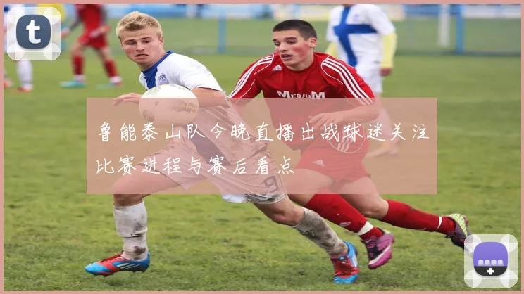 鲁能泰山队今晚直播出战球迷关注比赛进程与赛后看点