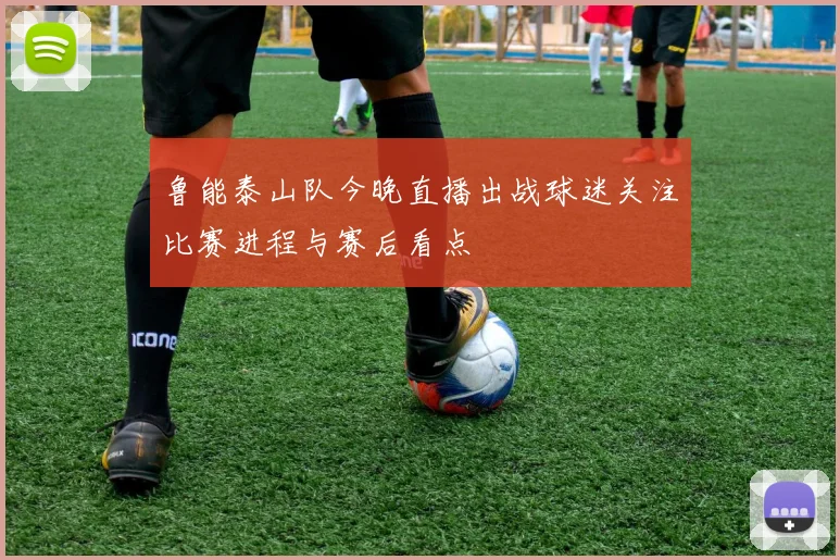 鲁能泰山队今晚直播出战球迷关注比赛进程与赛后看点