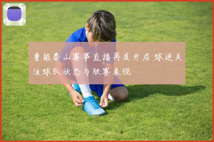 鲁能泰山赛事直播再度开启 球迷关注球队状态与联赛表现