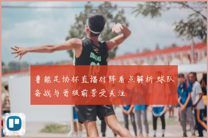 鲁能足协杯直播对阵看点解析 球队备战与晋级前景受关注