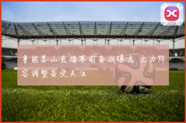 鲁能泰山直播赛前备战曝光 主力阵容调整备受关注